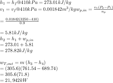 h_{1} = h_{f} @ 410kPa = 273.01kJ/kg\\v_{1} = v_{f} @ 410kPa = 0.001842 m^{3}/kgw_{p,in} =  \frac{v_{1}(P_{2}-P_{1})   }{n_{p} } \\\\= \frac{0.01842(3250-410)}{0.9} \\\\ =5.81kJ/kg\\h_{2} =h_{1} + w_{p,in}\\          = 273.01+5.81\\           = 278.82 kJ/kg\\\\w_{T,out} = m^{.}  (h_{3} -h_{4} )\\=(305.6)(761.54-689.74)\\=305.6(71.8)\\=21,942kW\\\\