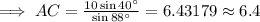 \implies AC = \frac{10\sin 40^{\circ}}{\sin 88^{\circ}}=6.43179\approx 6.4