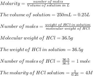 Molarity=\frac{number\:of\:moles}{Volume\:of\:solution\:in\:L}\\ \\The\:volume\:of\:solution=250mL=0.25L\\\\Number\:of\:moles=\frac{weight\:of\:HCl\:in\:solution}{molecular\:weight\:of\:HCl}\\ \\Molecular\:weight\:of\:HCl=36.5g\\\\The\:weight\:of\:HCl\:in\:solution=36.5g\\\\Number\:of\:moles\:of\:HCl=\frac{36.5}{36.5}=1\:mole\\\\The\:molarity\:of\:HCl\:solution=\frac{1}{0.25}=4M
