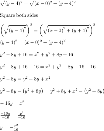 \sqrt{(y-4)^2}=\sqrt{(x-0)^2+(y+4)^2}\\\\\mathrm{Square\:both\:sides}\\\\\left(\sqrt{\left(y-4\right)^2}\right)^2=\left(\sqrt{\left(x-0\right)^2+\left(y+4\right)^2}\right)^2\\\\(y-4)^2=(x-0)^2+\left(y+4\right)^2}\\\\y^2-8y+16=x^2+y^2+8y+16\\\\y^2-8y+16-16=x^2+y^2+8y+16-16\\\\y^2-8y=y^2+8y+x^2\\\\y^2-8y-\left(y^2+8y\right)=y^2+8y+x^2-\left(y^2+8y\right)\\\\-16y=x^2\\\\\frac{-16y}{-16}=\frac{x^2}{-16}\\\\y=-\frac{x^2}{16}