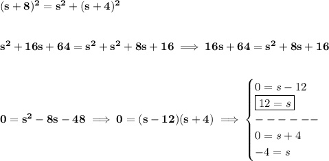 \bf (s+8)^2=s^2+(s+4)^2&#10;\\\\\\&#10;s^2+16s+64=s^2+s^2+8s+16\implies 16s+64=s^2+8s+16&#10;\\\\\\&#10;0=s^2-8s-48\implies 0=(s-12)(s+4)\implies &#10;\begin{cases}&#10;0=s-12\\&#10;\boxed{12=s}\\&#10;------\\&#10;0=s+4\\&#10;-4=s&#10;\end{cases}