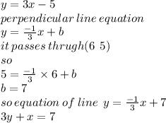 y = 3x - 5 \\ perpendicular \: line \: equation \\ y =  \frac{ - 1}{3} x + b \\ it \: passes \: thrugh(6 \: \:  5) \\ so \\ 5 =  \frac{ - 1}{3} \times  6 + b \\ b = 7 \\ so \: equation \: of \: line \:  \: y =  \frac{ - 1}{ 3} x+ 7  \\ 3y + x = 7