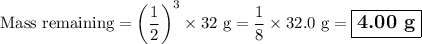 \text{Mass remaining} = \left(\dfrac{1}{2}\right)^{3} \times \text{32 g}= \dfrac{1}{8}\times\text{32.0 g} = \large \boxed{\textbf{4.00 g}}