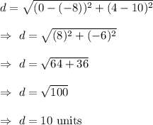 d=\sqrt{(0-(-8))^2+(4-10)^2}\\\\\Rightarrow\ d=\sqrt{(8)^2+(-6)^2}\\\\\Rightarrow\ d=\sqrt{64+36}\\\\\Rightarrow\ d=\sqrt{100}\\\\\Rightarrow\ d=10\text{ units}