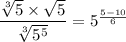 \dfrac{\sqrt[3]{5} \times \sqrt{5}}{\sqrt[3]{5^5}}= 5^{\frac{5-10}{6}}