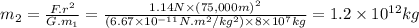 m_{2}=\frac{F.r^{2}}{G.m_{1}} =\frac{1.14N \times (75,000m)^{2}}{(6.67 \times 10^{-11} N.m^{2}/kg^{2}) \times 8 \times 10^{7}kg } =1.2 \times 10^{12} kg