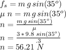 f_s=m\,g\,sin(35^o)\\\mu\,\,n=m\,g\,sin(35^o)\\n=\frac{m\,g\,sin(35^o)}{\mu} \\n=\frac{3\,*\,9.8\,\,sin(35^o)}{\0.3}\\n=56.21 \,\,N