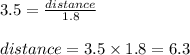 3.5 = \frac{distance}{1.8}\\\\distance = 3.5 \times 1.8 = 6.3