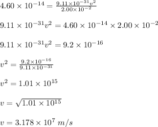 4.60\times 10^{-14}=\frac{9.11\times 10^{-31}v^2}{2.00\times 10^{-2}}\\\\9.11\times 10^{-31}v^2=4.60\times 10^{-14}\times 2.00\times 10^{-2}\\\\9.11\times 10^{-31}v^2=9.2\times 10^{-16}\\\\v^2=\frac{9.2\times 10^{-16}}{9.11\times 10^{-31}}\\\\v^2=1.01\times 10^{15}\\\\v=\sqrt{1.01\times 10^{15}}\\\\v=3.178\times 10^7\ m/s