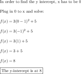 \text{In order to find the y intercept, x has to be 0}\\\\\text{Plug in 0 to x and solve:}\\\\f(x)=3(0-1)^2 +5\\\\f(x)=3(-1)^2 +5\\\\f(x)=3(1)+5\\\\f(x)=3+5\\\\f(x)=8\\\\\boxed{\text{The y-intercept is at 8}}