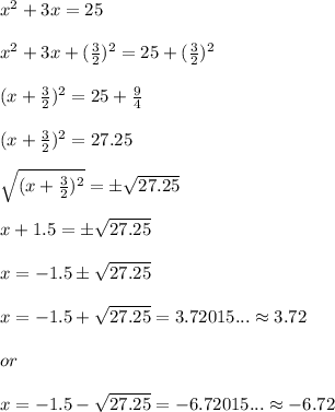 x^2+ 3x = 25\\ \\ x^2+3x+(\frac{3}{2})^2 = 25 +(\frac{3}{2})^2\\ \\ (x+\frac{3}{2})^2 = 25+\frac{9}{4}\\ \\ (x+\frac{3}{2})^2 =27.25\\ \\ \sqrt{(x+\frac{3}{2})^2} =\pm \sqrt{27.25} \\ \\ x+1.5= \pm \sqrt{27.25} \\ \\ x= -1.5 \pm \sqrt{27.25}\\ \\ x=-1.5+ \sqrt{27.25}=3.72015... \approx 3.72\\ \\ or\\ \\ x=-1.5-\sqrt{27.25} =-6.72015...\approx -6.72