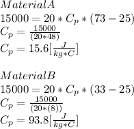 Material A\\15000=20*C_{p} *(73-25)\\C_{p}=\frac{15000}{(20*48)} \\C_{p}=15.6[\frac{J}{kg*C} ]\\\\Material B\\15000=20*C_{p} *(33-25)\\C_{p}=\frac{15000}{(20*(8))} \\C_{p}=93.8[\frac{J}{kg*C} ]