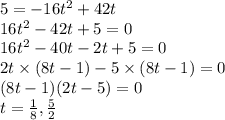 5 = -16t^{2} + 42t\\16t^{2} - 42t + 5 = 0\\16t^{2} - 40t - 2t + 5 = 0\\2t\times(8t - 1) -5\times(8t - 1) = 0\\(8t - 1)(2t - 5) = 0\\t = \frac{1}{8}, \frac{5}{2}