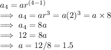 a_4 =  ar^{(\\4-1)}\\\implies a_4  = ar^3  = a(2)^3  = a \times  8 \\\implies a _4  = 8 a\\\implies 12 = 8 a\\\implies a = 12/8 = 1.5