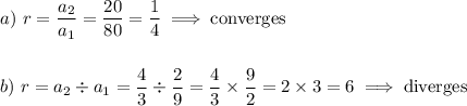 a)\ r=\dfrac{a_2}{a_1}=\dfrac{20}{80}=\dfrac{1}{4}\implies \text{converges}\\\\\\b)\ r={a_2}\div{a_1}=\dfrac{4}{3}\div \dfrac{2}{9}=\dfrac{4}{3}\times \dfrac{9}{2}=2\times 3=6\implies \text{diverges}