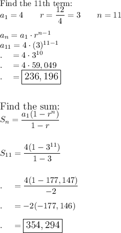 \text{Find the 11th term:}\\a_1=4\qquad r=\dfrac{12}{4}=3\qquad n=11\\\\a_n=a_1\cdot r^{n-1}\\a_{11}=4\cdot (3)^{11-1}\\.\quad =4\cdot3^{10}\\.\quad =4\cdot 59,049\\.\quad =\large\boxed{236,196}\\\\\\\text{Find the sum:}\\S_n=\dfrac{a_1(1-r^n)}{1-r}\\\\\\S_{11}=\dfrac{4(1-3^{11})}{1-3}\\\\\\.\quad =\dfrac{4(1-177,147)}{-2}\\\\.\quad =-2(-177,146)\\\\.\quad =\large\boxed{354,294}