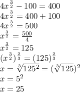 4x^{\frac{3}{2} } -100=400\\4x^{\frac{3}{2} } =400+100\\4x^{\frac{3}{2} } =500\\x^{\frac{3}{2} } =\frac{500}{4}\\ x^{\frac{3}{2} } =125\\(x^{\frac{3}{2} })^{\frac{2}{3} } =(125)^{\frac{2}{3} } \\x=\sqrt[3]{125^{2} } =(\sqrt[3]{125} )^{2} \\x=5^{2}\\ x=25
