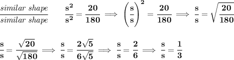 \bf \cfrac{\textit{similar shape}}{\textit{similar shape}}\qquad \cfrac{s^2}{s^2}=\cfrac{20}{180}\implies \left( \cfrac{s}{s} \right)^2=\cfrac{20}{180}\implies \cfrac{s}{s}=\sqrt{\cfrac{20}{180}}&#10;\\\\\\&#10;\cfrac{s}{s}=\cfrac{\sqrt{20}}{\sqrt{180}}\implies \cfrac{s}{s}=\cfrac{2\sqrt{5}}{6\sqrt{5}}\implies \cfrac{s}{s}=\cfrac{2}{6}\implies \cfrac{s}{s}=\cfrac{1}{3}