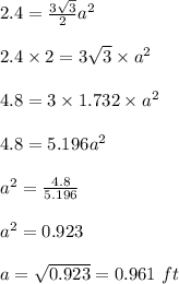 2.4 = \frac{3\sqrt{3}}{2}a^2\\\\2.4\times 2=3\sqrt{3}\times a^2 \\\\4.8 = 3\times 1.732\times a^2\\\\4.8 = 5.196 a^2\\\\a^2=\frac{4.8}{5.196} \\\\a^2= 0.923\\\\a=\sqrt{0.923} = 0.961\ ft
