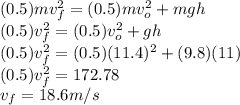(0.5) m v_{f}^{2} = (0.5) m v_{o}^{2} + mgh \\(0.5) v_{f}^{2} = (0.5) v_{o}^{2} + gh\\(0.5) v_{f}^{2} = (0.5) (11.4)^{2} + (9.8)(11)\\(0.5) v_{f}^{2} = 172.78\\v_{f} = 18.6 m/s
