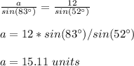 \frac{a}{sin(83\°)}=\frac{12}{sin(52\°)}\\ \\a=12*sin(83\°)/sin(52\°)\\ \\a=15.11\ units