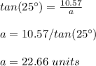 tan(25\°)=\frac{10.57}{a}\\ \\a=10.57/ tan(25\°)\\ \\a=22.66\ units