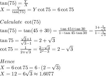 \tan(75)=\frac{Y}{X} \\X=\frac{Y}{\tan(75)}=Y\cot75=6\cot75 \\\\Calculate \ \cot(75)\\\tan(75)=\tan(45+30)=\frac{\tan45+\tan30}{1-\tan45 \cdot \tan30} =\frac{1+\frac{1}{\sqrt{3} } }{1-\frac{1}{\sqrt{3} } } \\\tan75=\frac{\sqrt{3}+1 }{\sqrt{3}-1 } =2+\sqrt{3} \\\cot75=\frac{1}{2+\sqrt{3} } =\frac{2-\sqrt{3} }{2^2-3} =2-\sqrt{3} \\\\Hence\\X=6\cot75=6 \cdot(2-\sqrt{3})\\X=12-6\sqrt{3} \approx1.6077