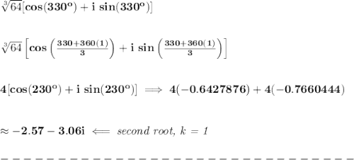 \bf \sqrt[3]{64}[cos(330^o)+i\ sin(330^o)]&#10;\\\\\\&#10;\sqrt[3]{64}\left[cos\left( \frac{330+360(1)}{3} \right) + i\ sin\left( \frac{330+360(1)}{3} \right) \right]&#10;\\\\\\&#10;4[cos(230^o)+i\ sin(230^o)]\implies 4(-0.6427876)+4(-0.7660444)&#10;\\\\\\&#10;\approx -2.57 -3.06i\impliedby \textit{second root, k  = 1}\\\\&#10;-------------------------------\\\\