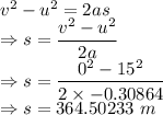 v^2-u^2=2as\\\Rightarrow s=\dfrac{v^2-u^2}{2a}\\\Rightarrow s=\dfrac{0^2-15^2}{2\times -0.30864}\\\Rightarrow s=364.50233\ m
