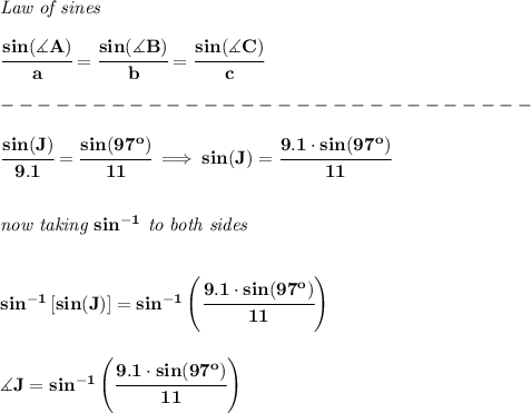 \bf \textit{Law of sines}&#10;\\ \quad \\&#10;\cfrac{sin(\measuredangle A)}{a}=\cfrac{sin(\measuredangle B)}{b}=\cfrac{sin(\measuredangle C)}{c}\\\\&#10;-----------------------------\\\\&#10;\cfrac{sin(J)}{9.1}=\cfrac{sin(97^o)}{11}\implies sin(J)=\cfrac{9.1\cdot sin(97^o)}{11}&#10;\\\\\\&#10;\textit{now taking }sin^{-1}\textit{ to both sides}&#10;\\\\\\&#10;sin^{-1}\left[ sin(J) \right]=sin^{-1}\left( \cfrac{9.1\cdot sin(97^o)}{11} \right)&#10;\\\\\\&#10;\measuredangle J=sin^{-1}\left( \cfrac{9.1\cdot sin(97^o)}{11} \right)