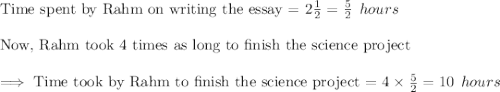 \text{Time spent by Rahm on writing the essay = }2\tfrac{1}{2}=\frac{5}{2}\:\:hours\\\\\text{Now, Rahm took 4 times as long to finish the science project}\\\\\implies\text{Time took by Rahm to finish the science project = }4\times \frac{5}{2}=10\:\:hours