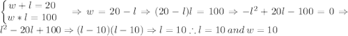 \left\{\begin{matrix}w+l=20 & \\ w*l=100 & \end{matrix}\right.\Rightarrow w=20-l\Rightarrow (20-l)l=100\Rightarrow -l^2+20l-100=0\Rightarrow l^2-20l+100\Rightarrow (l-10)(l-10)\Rightarrow l=10\therefore l=10\: and\: w=10