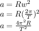 a = R w^{2} \\a = R (\frac{2\pi }{T})^{2}\\a = \frac{4\pi^{2} R}{T^{2}}