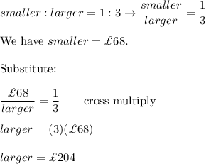 smaller:larger=1:3\to\dfrac{smaller}{larger}=\dfrac{1}{3}\\\\\text{We have}\ smaller=\£68.\\\\\text{Substitute:}\\\\\dfrac{\£68}{larger}=\dfrac{1}{3}\qquad\text{cross multiply}\\\\larger=(3)(\£68)\\\\larger=\£204