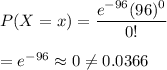 P(X= x)=\dfrac{e^{-96}(96)^0}{0!}\\\\=e^{-96}\approx0\neq0.0366