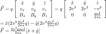 \vec{F} = q \left[\begin{array}{ccc}\^{x}&\^{y}&\^{z}\\v_x&v_y&v_z\\B_x&B_y&B_z\end{array}\right] = q \left[\begin{array}{ccc}\^{x}&\^y&\^z\\2v^3&2v^3&-v^3\\0&0&\frac{\mu_0 I}{2\pi a}\end{array}\right] \\\\= \^{x}(2v^3 \frac{\mu_0 I}{2\pi a}q) - \^{y}(2v^3 \frac{\mu_0 I}{2\pi a}q)\\\vec{F} = \frac{2v^3q\mu_0 I }{2\pi a}[\^x + \^y]