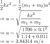 \dfrac{1}{2}kx^2=\dfrac{1}{2}(m_1+m_2)u^2\\\Rightarrow u=\sqrt{\dfrac{kx^2}{m_1+m_2}}\\\Rightarrow u=\sqrt{\dfrac{1700\times 0.1^2}{1.14+0.011}}\\\Rightarrow u=3.84314\ m/s