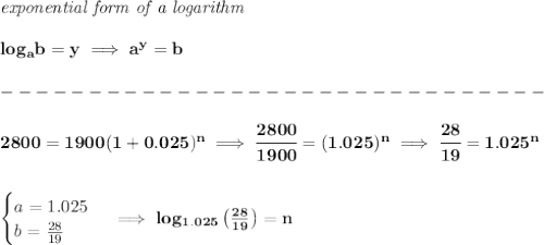 \bf \textit{exponential form of a logarithm}\\\\&#10;log_{{  a}}{{  b}}=y \implies {{  a}}^y={{  b}}\\\\&#10;-------------------------------\\\\&#10;%2800=1900(1+0.025)^n into a logarithm&#10;2800=1900(1+0.025)^n\implies \cfrac{2800}{1900}=(1.025)^n\implies \cfrac{28}{19}=1.025^n&#10;\\\\\\&#10;\begin{cases}&#10;a=1.025\\&#10;b=\frac{28}{19}\\&#10;\end{cases}\implies log_{1.025}\left( \frac{28}{19} \right)=n