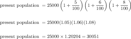 \begin{aligned}&\text { present population }=25000\left(1+\frac{5}{100}\right)\left(1+\frac{6}{100}\right)\left(1+\frac{8}{100}\right)\\\\&\text { present population }=25000(1.05)(1.06)(1.08)\\\\&\text { present population }=25000 \times 1.20204=30051\end{aligned}