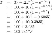 \begin{array}{rcl}T & = & T_{0} + \Delta T\left (1 - e^{-t/\tau} \right )\\ & = & 100 + 10\left (1 - e^{-0.5/1} \right )\\ & = & 100 + 10\left (1 - e^{-0.5} \right )\\ & = & 100 + 10 (1 - 0.6065)\\ & = & 100 + 10(0.3935)\\ & = & 100 + 3.935\\ & = & 103.935\,^{\circ}F\\\end{array}