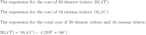 \text{The expression for the cost of 20 theatre tickets:}\ 20(\pounds T)\\\\\text{The expression for the cost of 16 cinema tickets:}\ 16(\pounds C)\\\\\text{The expression for the total cost of 20 theatre tickets and 16 cinema tickets:}\\\\20(\pounds T)+16(\pounds C)=\pounds(20T+16C)