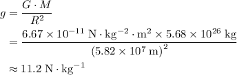 \begin{aligned} g &= \frac{G \cdot M}{R^2}\cr &= \frac{6.67\times 10^{-11}\; \rm N \cdot kg^{-2} \cdot m^2\times 5.68\times 10^{26}\; \rm kg}{\left(5.82\times 10^7\; \rm m\right)^2} \cr &\approx 11.2\; \rm N\cdot kg^{-1} \end{aligned}