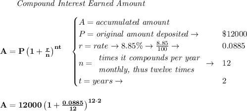 \bf \qquad \textit{Compound Interest Earned Amount}&#10;\\\\&#10;A=P\left(1+\frac{r}{n}\right)^{nt}&#10;\quad &#10;\begin{cases}&#10;A=\textit{accumulated amount}\\&#10;P=\textit{original amount deposited}\to &\$12000\\&#10;r=rate\to 8.85\%\to \frac{8.85}{100}\to &0.0885\\&#10;n=&#10;\begin{array}{llll}&#10;\textit{times it compounds per year}\\&#10;\textit{monthly, thus twelve times}&#10;\end{array}\to &12\\&#10;&#10;t=years\to &2&#10;\end{cases}&#10;\\\\\\&#10;A=12000\left(1+\frac{0.0885}{12}\right)^{12\cdot 2}