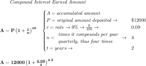 \bf \qquad \textit{Compound Interest Earned Amount}&#10;\\\\&#10;A=P\left(1+\frac{r}{n}\right)^{nt}&#10;\quad &#10;\begin{cases}&#10;A=\textit{accumulated amount}\\&#10;P=\textit{original amount deposited}\to &\$12000\\&#10;r=rate\to 9\%\to \frac{9}{100}\to &0.09\\&#10;n=&#10;\begin{array}{llll}&#10;\textit{times it compounds per year}\\&#10;\textit{quarterly, thus four times}&#10;\end{array}\to &4\\&#10;&#10;t=years\to &2&#10;\end{cases}&#10;\\\\\\&#10;A=12000\left(1+\frac{0.09}{4}\right)^{4\cdot 2}