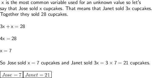 \sf\ x\ is\ the\ most\ common\ variable\ used\ for\ an\ unknown\ value\ so\ let's\\say\ that\ Jose\ sold\ x\ cupcakes.\ That\ means\ that\ Janet\ sold\ 3x\ cupcakes.\\Together\ they\ sold\ 28\ cupcakes.\\\\3x+x=28\\\\4x=28\\\\x=7\\\\So\ Jose\ sold\ x = 7\ cupcakes\ and\ Janet\ sold\ 3x = 3\times7 = 21\ cupcakes.\\\\{\boxed{Jose=7}\\\\{\boxed{Janet=21}