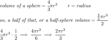 \textit{volume of a sphere}=\cfrac{4}{3}\pi r^3\qquad r=radius&#10;\\ \quad \\&#10;\textit{so, a half of that, or a half-sphere volume}=\cfrac{\frac{4}{3}\pi r^3}{2}&#10;\\ \quad \\&#10;\cfrac{4}{3}\pi r^3\cdot \cfrac{1}{2}\implies \cfrac{4\pi r^3}{6}\implies \cfrac{2\pi r^3}{3}