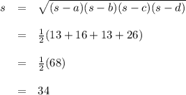 \begin{array}{rcl}s & = & \sqrt{(s - a) (s - b) (s - c) (s - d)}\\\\ & = & \frac{1}{2}(13 + 16 + 13 + 26)\\\\ & = & \frac{1}{2}(68)\\\\ & = & 34\\\end{array}