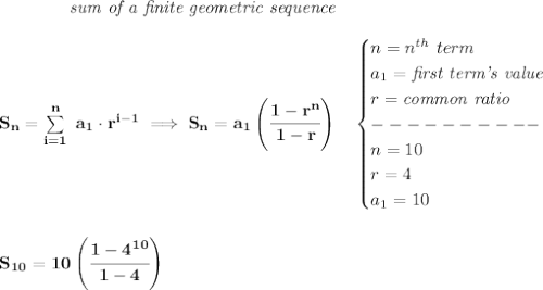 \bf \qquad \qquad \textit{sum of a finite geometric sequence}\\\\&#10;S_n=\sum\limits_{i=1}^{n}\ a_1\cdot r^{i-1}\implies S_n=a_1\left( \cfrac{1-r^n}{1-r} \right)\quad &#10;\begin{cases}&#10;n=n^{th}\ term\\&#10;a_1=\textit{first term's value}\\&#10;r=\textit{common ratio}\\&#10;----------\\&#10;n=10\\&#10;r=4\\&#10;a_1=10&#10;\end{cases}&#10;\\\\\\&#10;S_{10}=10\left( \cfrac{1-4^{10}}{1-4} \right)