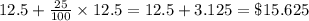 12.5+\frac{25}{100}\times 12.5 = 12.5 + 3.125 = \$ 15.625