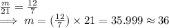 \frac{m}{21}  = \frac{12}{7} \\\implies  m = (\frac{12}{7} ) \times 21 = 35.999 \approx 36